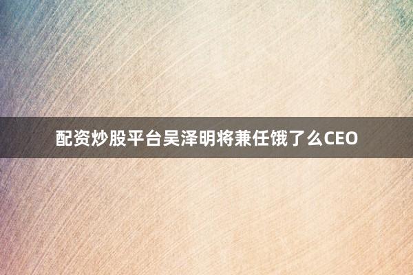 配资炒股平台吴泽明将兼任饿了么CEO