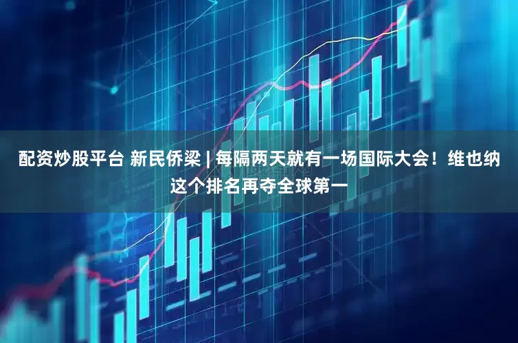 配资炒股平台 新民侨梁 | 每隔两天就有一场国际大会！维也纳这个排名再夺全球第一