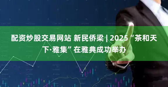 配资炒股交易网站 新民侨梁 | 2025“茶和天下·雅集”在雅典成功举办
