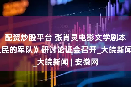 配资炒股平台 张肖灵电影文学剧本《一支人民的军队》研讨论证会召开_大皖新闻 | 安徽网