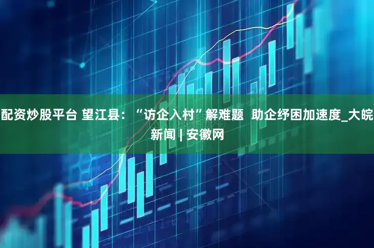 配资炒股平台 望江县：“访企入村”解难题  助企纾困加速度_大皖新闻 | 安徽网