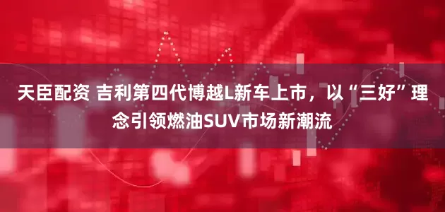 天臣配资 吉利第四代博越L新车上市，以“三好”理念引领燃油SUV市场新潮流