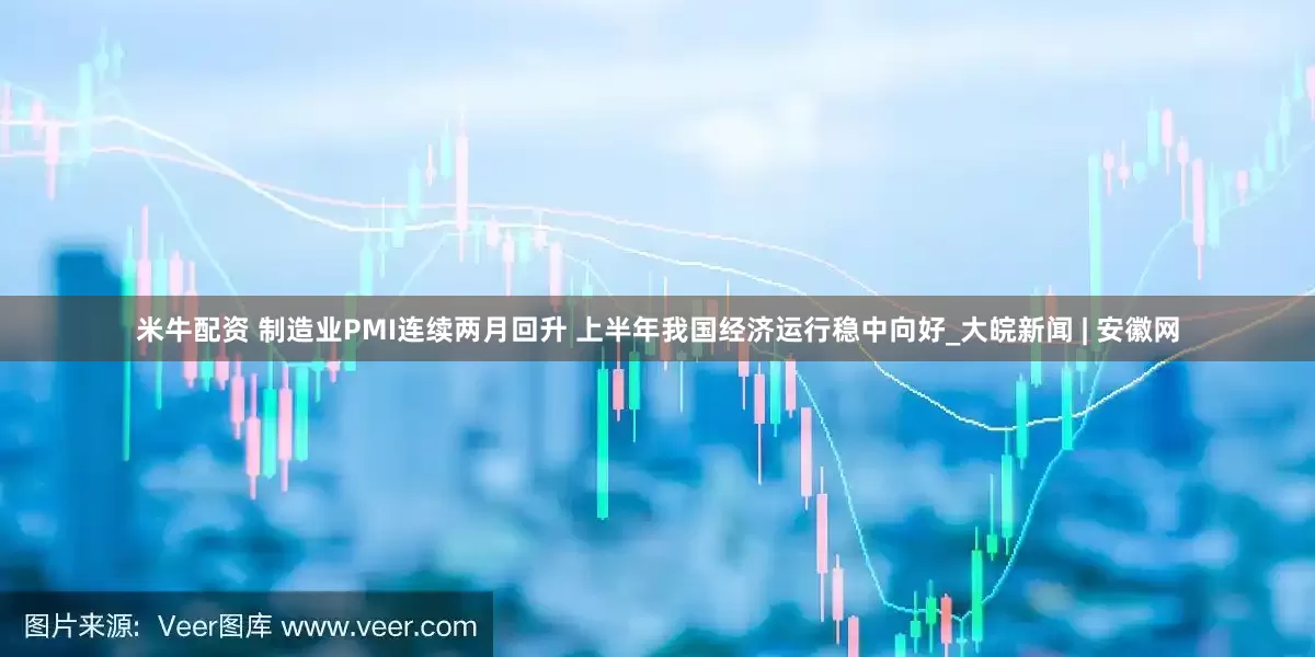 米牛配资 制造业PMI连续两月回升 上半年我国经济运行稳中向好_大皖新闻 | 安徽网