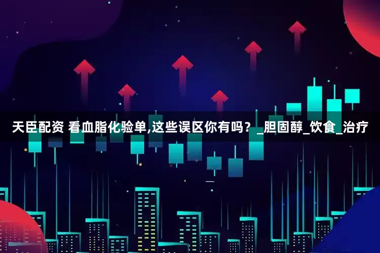 天臣配资 看血脂化验单,这些误区你有吗？_胆固醇_饮食_治疗