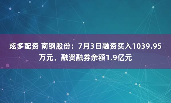 炫多配资 南钢股份：7月3日融资买入1039.95万元，融资融券余额1.9亿元