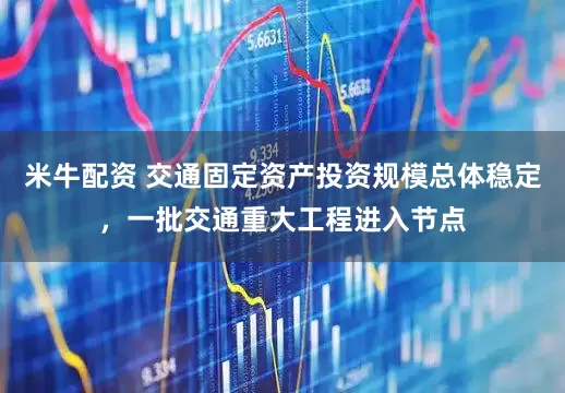 米牛配资 交通固定资产投资规模总体稳定，一批交通重大工程进入节点