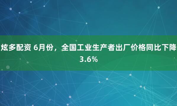 炫多配资 6月份，全国工业生产者出厂价格同比下降3.6%