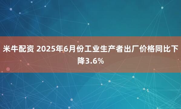 米牛配资 2025年6月份工业生产者出厂价格同比下降3.6%