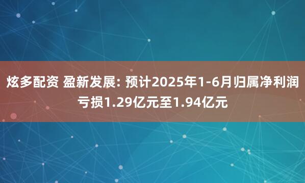 炫多配资 盈新发展: 预计2025年1-6月归属净利润亏损1.29亿元至1.94亿元