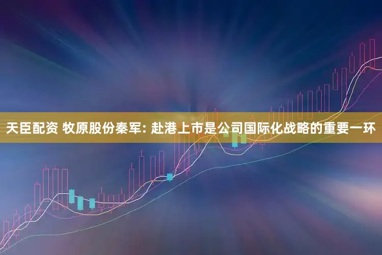 天臣配资 牧原股份秦军: 赴港上市是公司国际化战略的重要一环