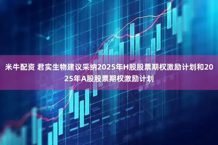 米牛配资 君实生物建议采纳2025年H股股票期权激励计划和2025年A股股票期权激励计划
