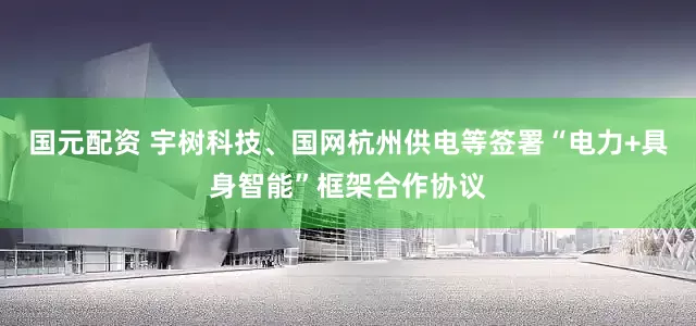 国元配资 宇树科技、国网杭州供电等签署“电力+具身智能”框架合作协议