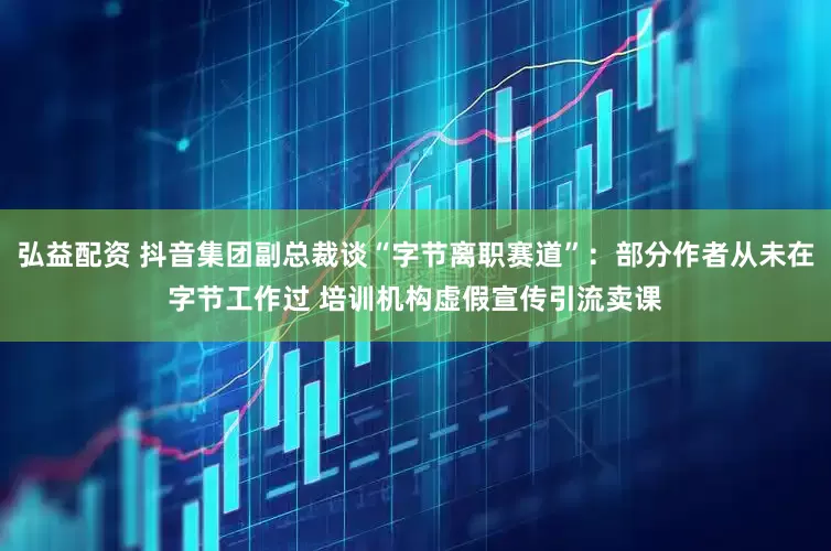 弘益配资 抖音集团副总裁谈“字节离职赛道”：部分作者从未在字节工作过 培训机构虚假宣传引流卖课