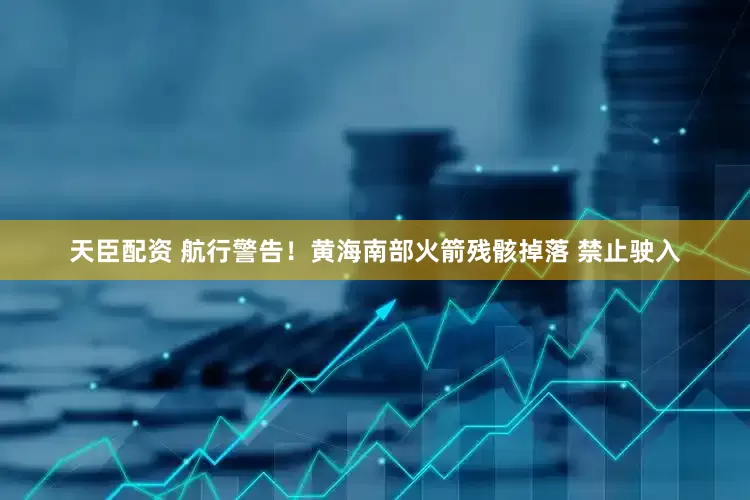天臣配资 航行警告！黄海南部火箭残骸掉落 禁止驶入