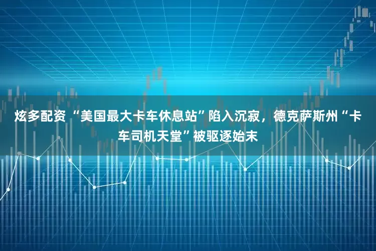 炫多配资 “美国最大卡车休息站”陷入沉寂，德克萨斯州“卡车司机天堂”被驱逐始末