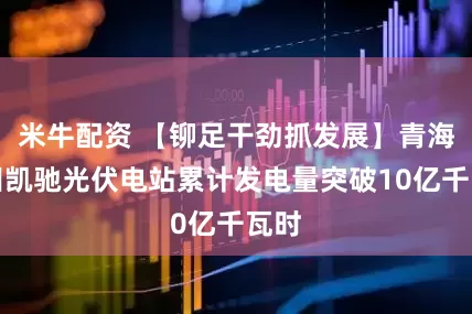 米牛配资 【铆足干劲抓发展】青海油田凯驰光伏电站累计发电量突破10亿千瓦时