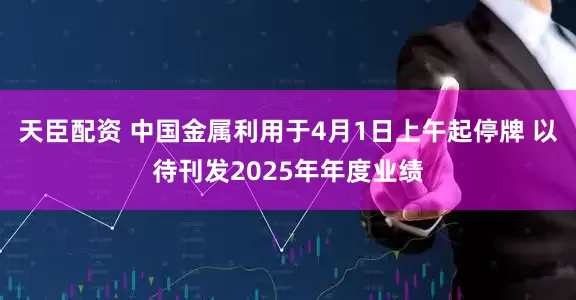 天臣配资 中国金属利用于4月1日上午起停牌 以待刊发2025年年度业绩