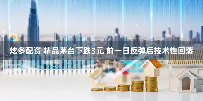 炫多配资 精品茅台下跌3元 前一日反弹后技术性回落